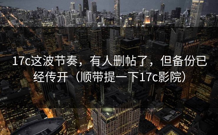17c这波节奏，有人删帖了，但备份已经传开（顺带提一下17c影院）