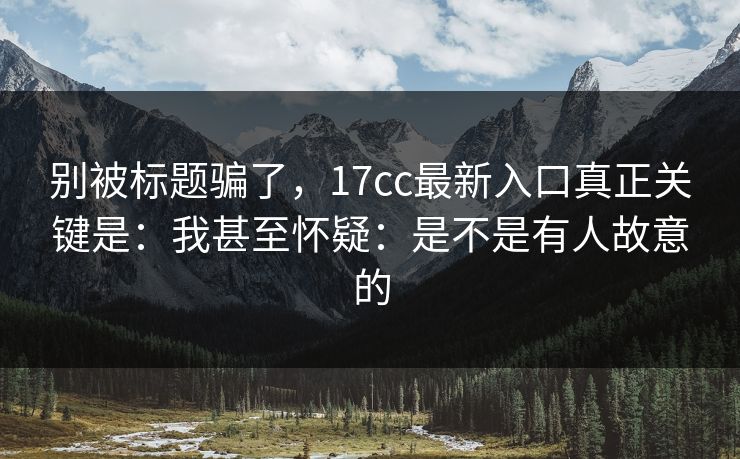 别被标题骗了，17cc最新入口真正关键是：我甚至怀疑：是不是有人故意的