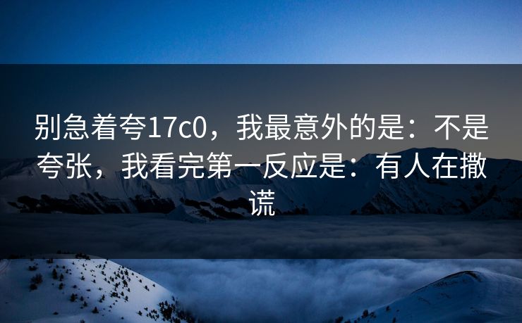 别急着夸17c0，我最意外的是：不是夸张，我看完第一反应是：有人在撒谎