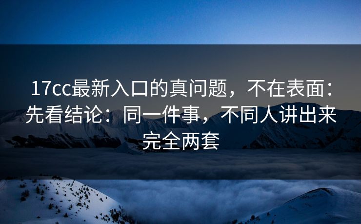 17cc最新入口的真问题，不在表面：先看结论：同一件事，不同人讲出来完全两套
