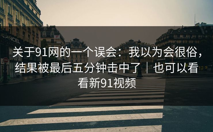 关于91网的一个误会：我以为会很俗，结果被最后五分钟击中了｜也可以看看新91视频
