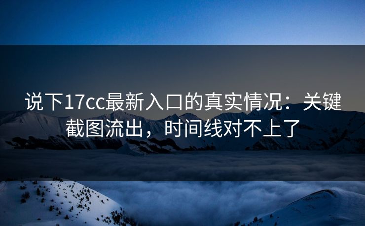 说下17cc最新入口的真实情况：关键截图流出，时间线对不上了