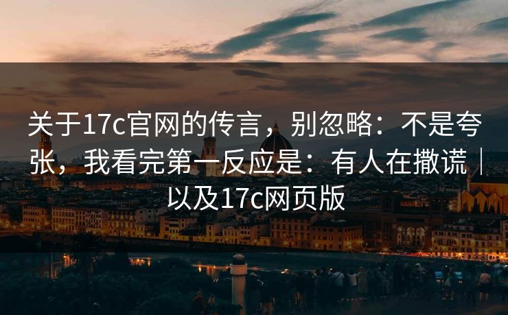 关于17c官网的传言，别忽略：不是夸张，我看完第一反应是：有人在撒谎｜以及17c网页版