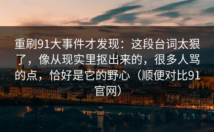 重刷91大事件才发现：这段台词太狠了，像从现实里抠出来的，很多人骂的点，恰好是它的野心（顺便对比91官网）