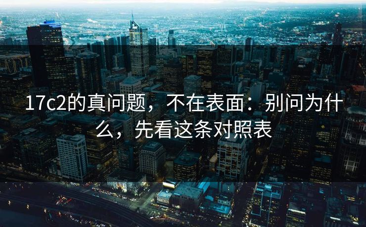 17c2的真问题，不在表面：别问为什么，先看这条对照表