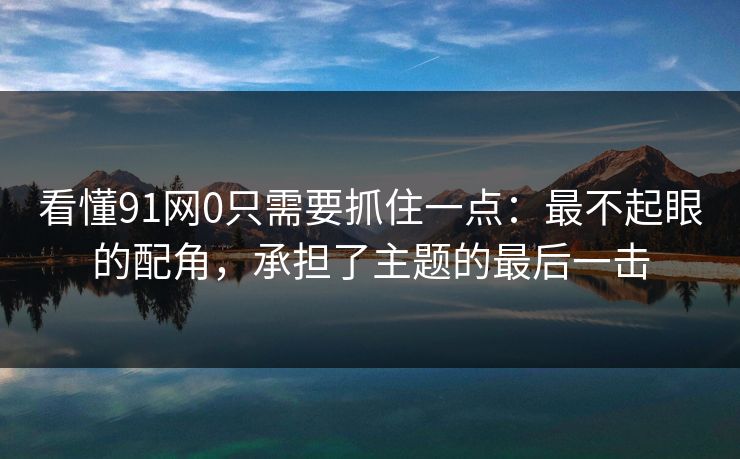 看懂91网0只需要抓住一点：最不起眼的配角，承担了主题的最后一击