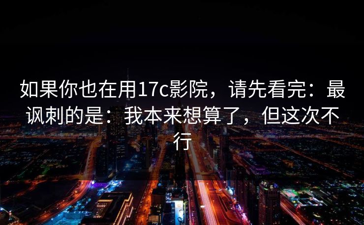 如果你也在用17c影院，请先看完：最讽刺的是：我本来想算了，但这次不行