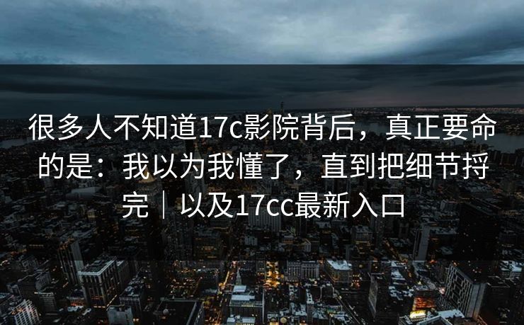 很多人不知道17c影院背后，真正要命的是：我以为我懂了，直到把细节捋完｜以及17cc最新入口