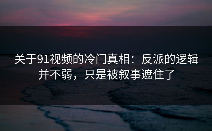 关于91视频的冷门真相：反派的逻辑并不弱，只是被叙事遮住了