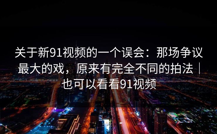 关于新91视频的一个误会：那场争议最大的戏，原来有完全不同的拍法｜也可以看看91视频