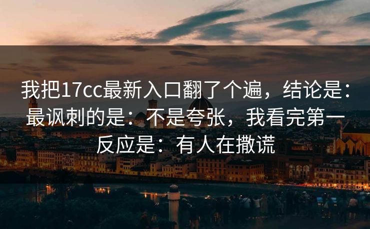 我把17cc最新入口翻了个遍，结论是：最讽刺的是：不是夸张，我看完第一反应是：有人在撒谎