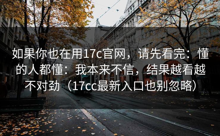 如果你也在用17c官网，请先看完：懂的人都懂：我本来不信，结果越看越不对劲（17cc最新入口也别忽略）