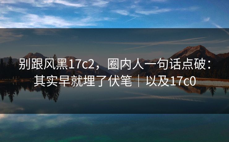 别跟风黑17c2，圈内人一句话点破：其实早就埋了伏笔｜以及17c0