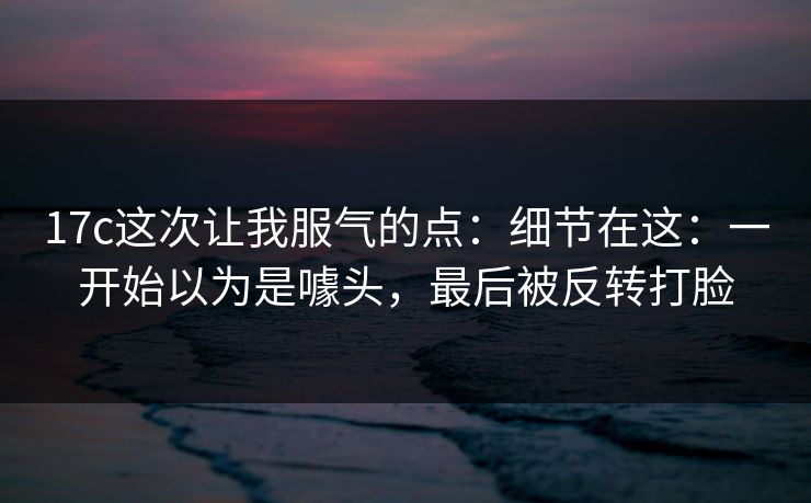17c这次让我服气的点：细节在这：一开始以为是噱头，最后被反转打脸