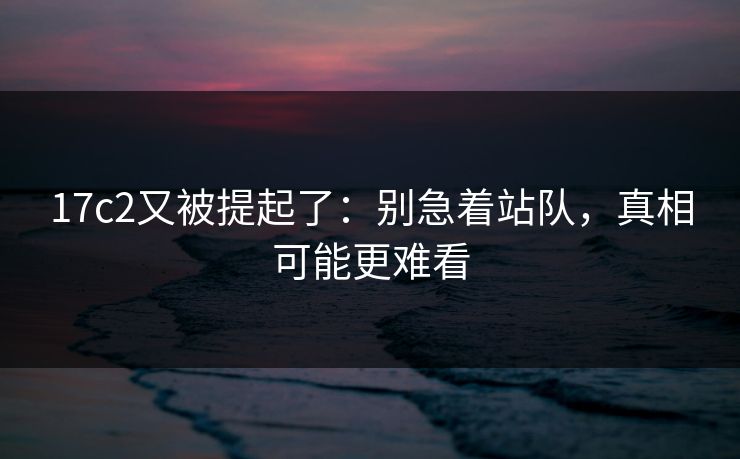 17c2又被提起了：别急着站队，真相可能更难看