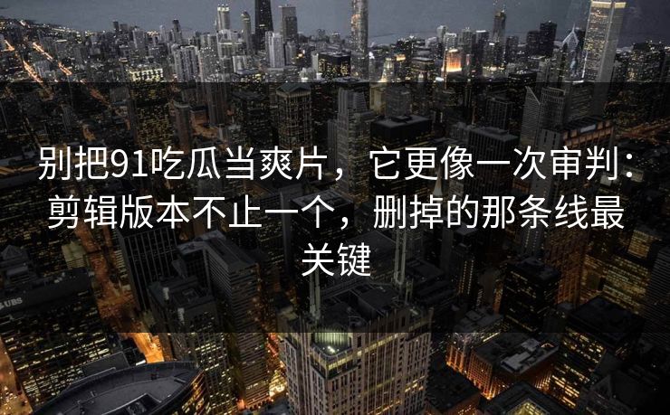 别把91吃瓜当爽片，它更像一次审判：剪辑版本不止一个，删掉的那条线最关键