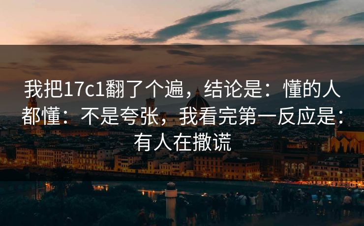 我把17c1翻了个遍，结论是：懂的人都懂：不是夸张，我看完第一反应是：有人在撒谎