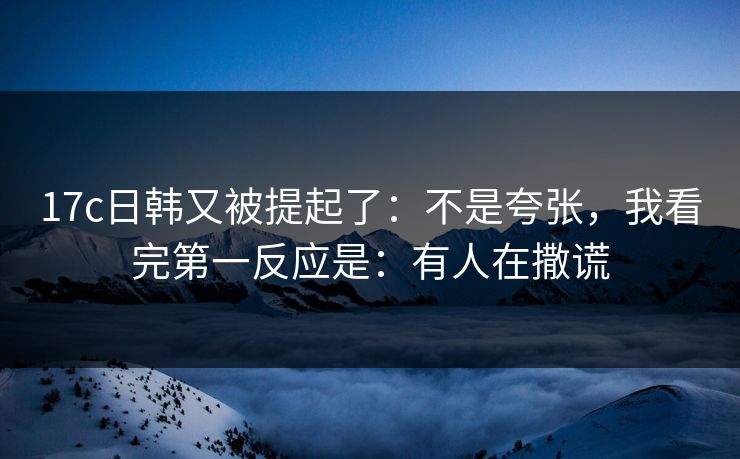 17c日韩又被提起了：不是夸张，我看完第一反应是：有人在撒谎