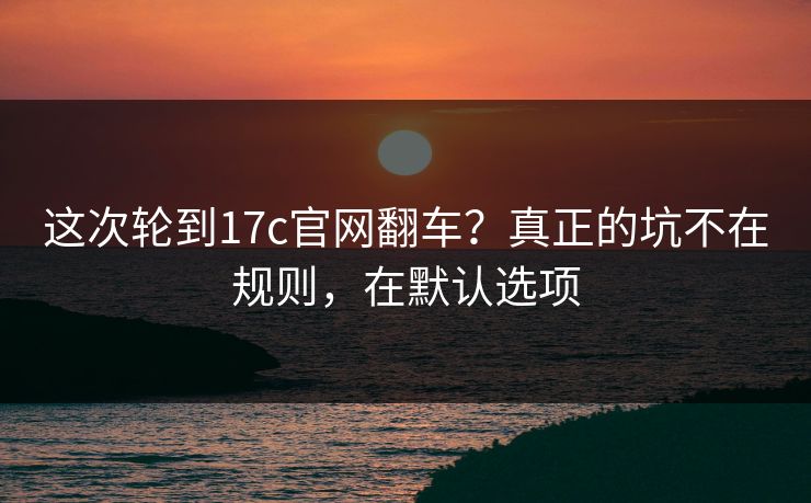 这次轮到17c官网翻车？真正的坑不在规则，在默认选项