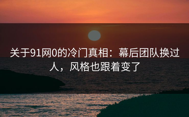 关于91网0的冷门真相：幕后团队换过人，风格也跟着变了