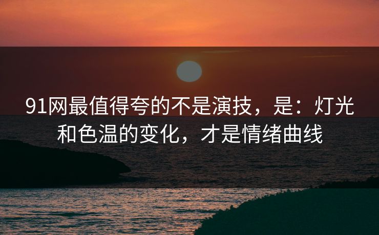 91网最值得夸的不是演技，是：灯光和色温的变化，才是情绪曲线