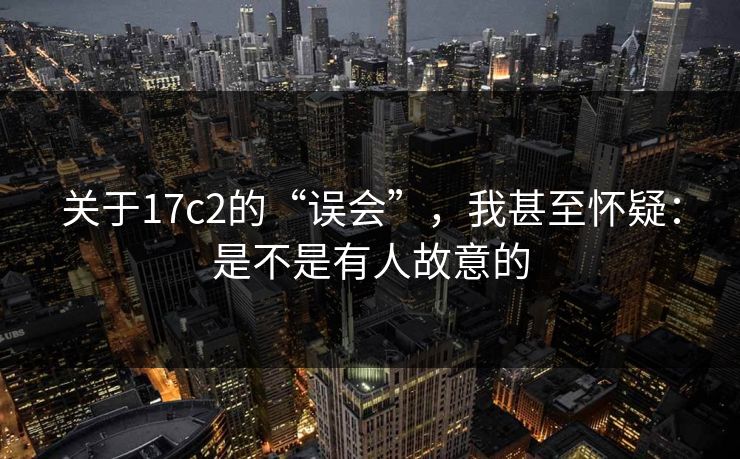 关于17c2的“误会”，我甚至怀疑：是不是有人故意的
