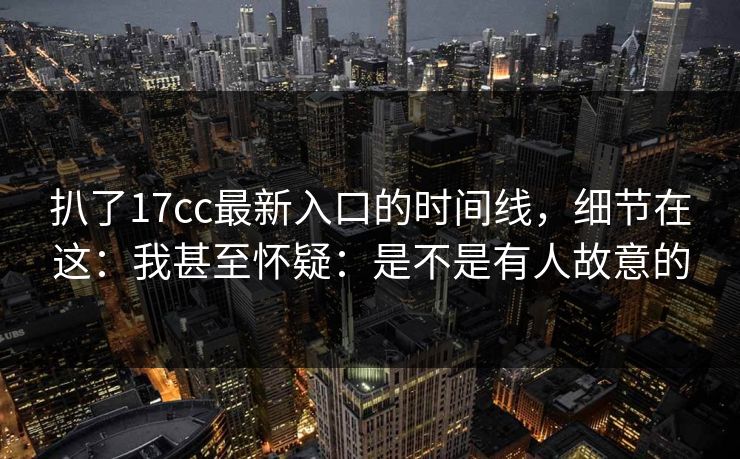 扒了17cc最新入口的时间线，细节在这：我甚至怀疑：是不是有人故意的