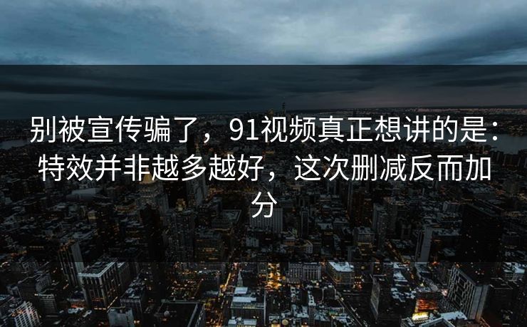 别被宣传骗了，91视频真正想讲的是：特效并非越多越好，这次删减反而加分