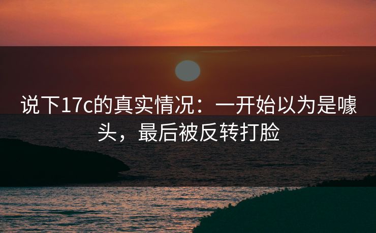 说下17c的真实情况：一开始以为是噱头，最后被反转打脸
