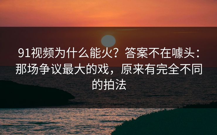 91视频为什么能火？答案不在噱头：那场争议最大的戏，原来有完全不同的拍法
