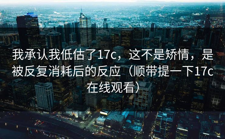 我承认我低估了17c，这不是矫情，是被反复消耗后的反应（顺带提一下17c在线观看）