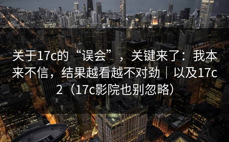 关于17c的“误会”，关键来了：我本来不信，结果越看越不对劲｜以及17c2（17c影院也别忽略）