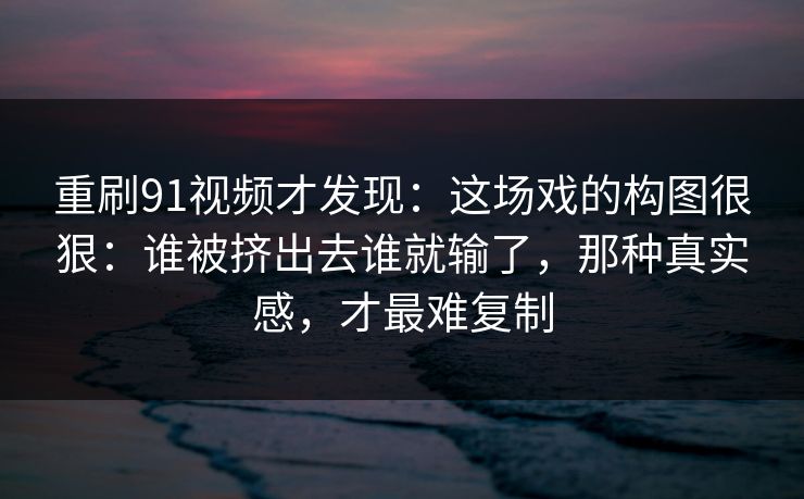 重刷91视频才发现：这场戏的构图很狠：谁被挤出去谁就输了，那种真实感，才最难复制