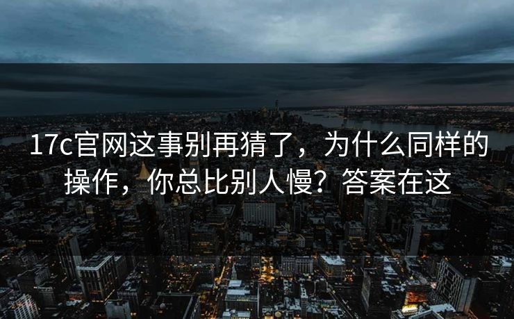 17c官网这事别再猜了，为什么同样的操作，你总比别人慢？答案在这