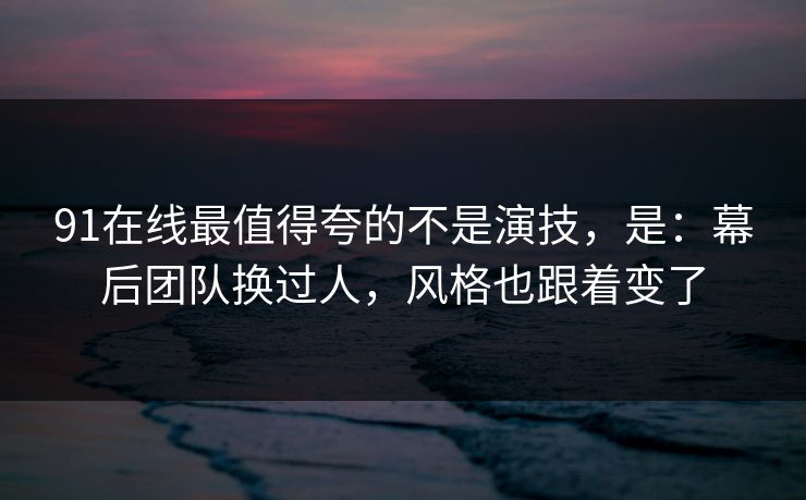 91在线最值得夸的不是演技，是：幕后团队换过人，风格也跟着变了