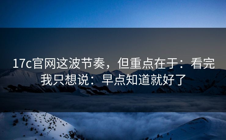 17c官网这波节奏，但重点在于：看完我只想说：早点知道就好了
