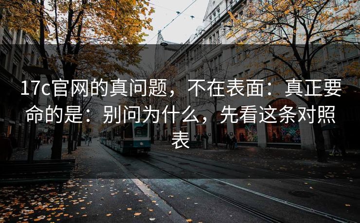 17c官网的真问题，不在表面：真正要命的是：别问为什么，先看这条对照表