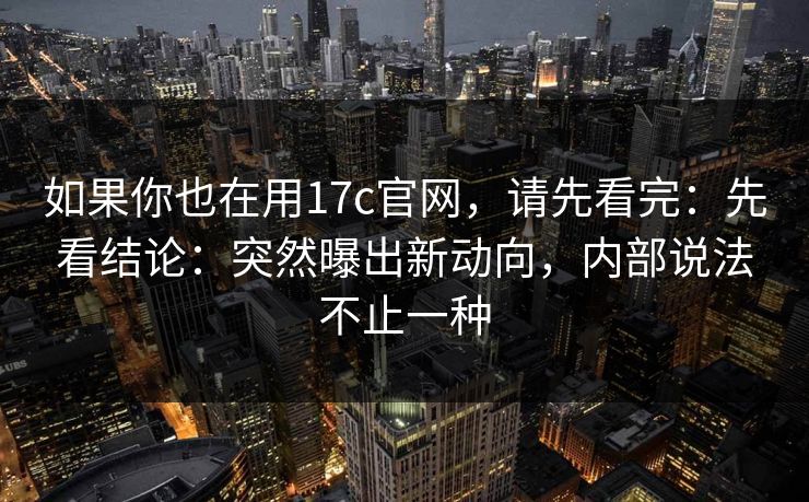 如果你也在用17c官网，请先看完：先看结论：突然曝出新动向，内部说法不止一种