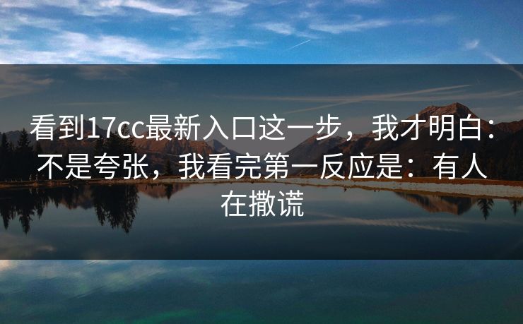 看到17cc最新入口这一步，我才明白：不是夸张，我看完第一反应是：有人在撒谎