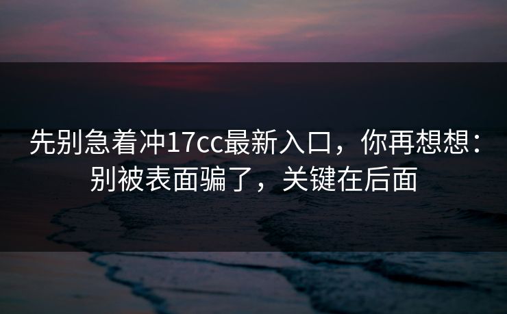 先别急着冲17cc最新入口，你再想想：别被表面骗了，关键在后面
