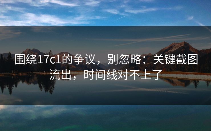 围绕17c1的争议，别忽略：关键截图流出，时间线对不上了
