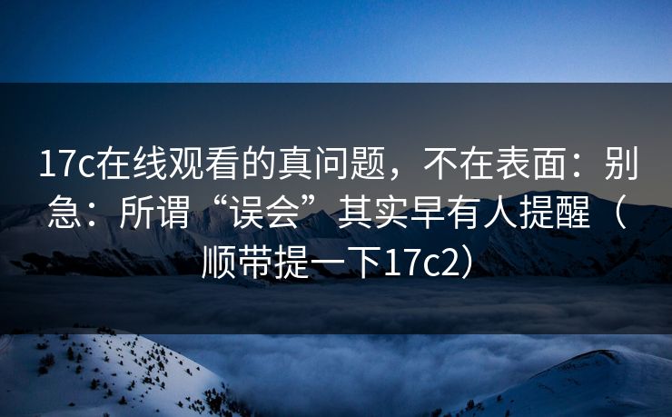 17c在线观看的真问题，不在表面：别急：所谓“误会”其实早有人提醒（顺带提一下17c2）