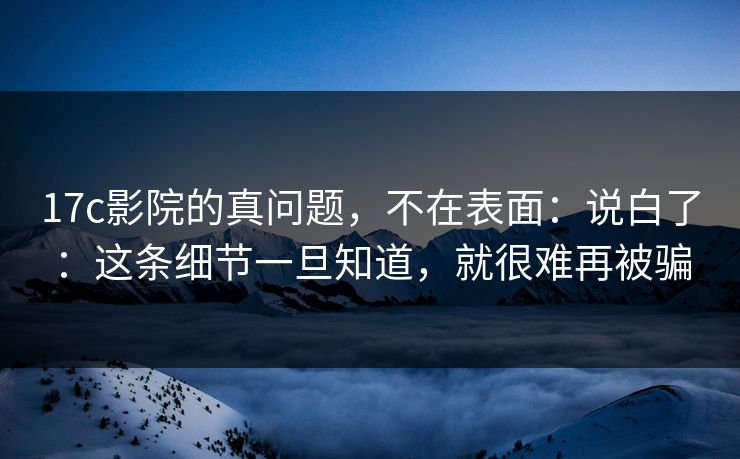 17c影院的真问题，不在表面：说白了：这条细节一旦知道，就很难再被骗