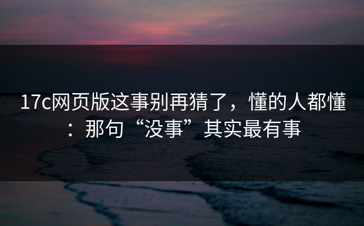 17c网页版这事别再猜了，懂的人都懂：那句“没事”其实最有事