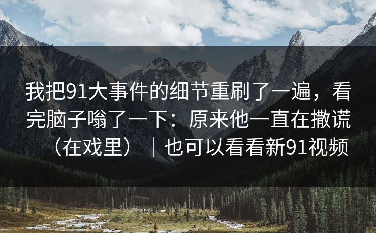 我把91大事件的细节重刷了一遍，看完脑子嗡了一下：原来他一直在撒谎（在戏里）｜也可以看看新91视频
