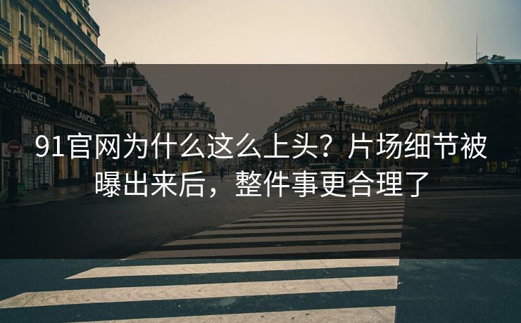 91官网为什么这么上头？片场细节被曝出来后，整件事更合理了
