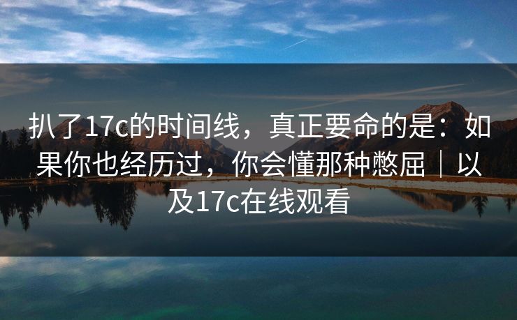 扒了17c的时间线，真正要命的是：如果你也经历过，你会懂那种憋屈｜以及17c在线观看
