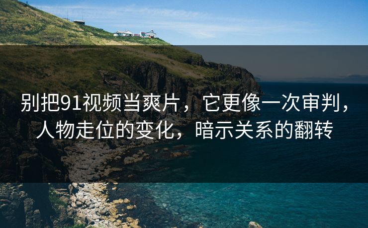 别把91视频当爽片，它更像一次审判，人物走位的变化，暗示关系的翻转