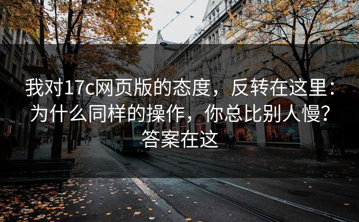 我对17c网页版的态度，反转在这里：为什么同样的操作，你总比别人慢？答案在这