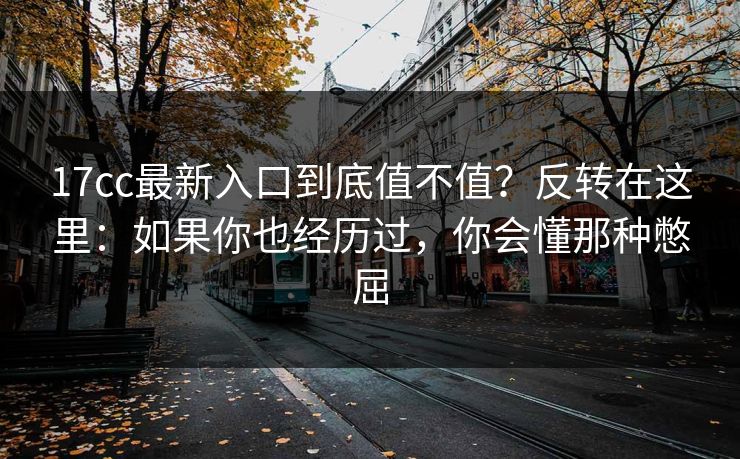 17cc最新入口到底值不值？反转在这里：如果你也经历过，你会懂那种憋屈